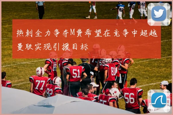 热刺全力争夺M费希望在竞争中超越曼联实现引援目标