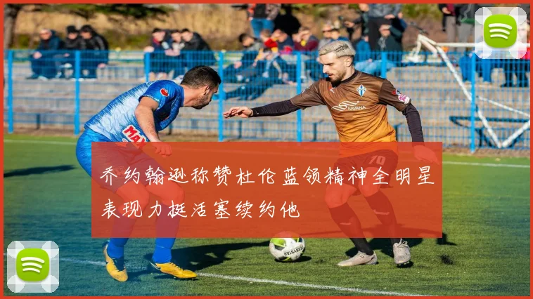 乔约翰逊称赞杜伦蓝领精神全明星表现力挺活塞续约他