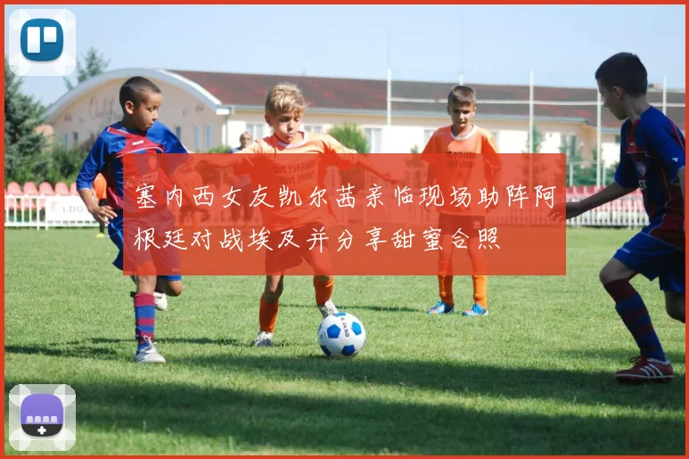 塞内西女友凯尔茜亲临现场助阵阿根廷对战埃及并分享甜蜜合照