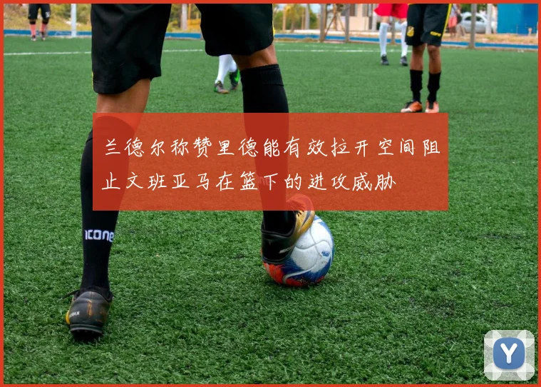 兰德尔称赞里德能有效拉开空间阻止文班亚马在篮下的进攻威胁