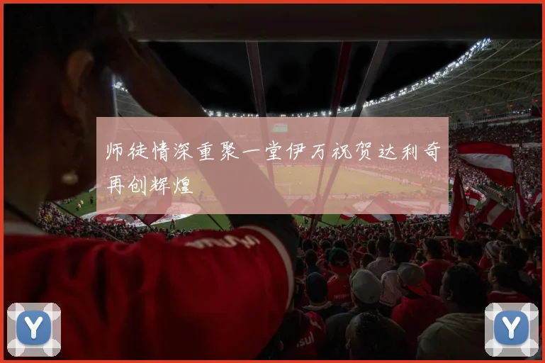 师徒情深重聚一堂伊万祝贺达利奇再创辉煌
