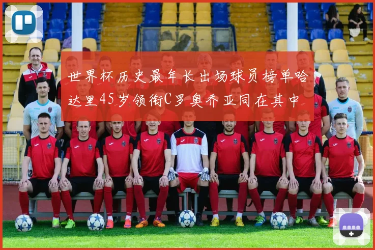 世界杯历史最年长出场球员榜单哈达里45岁领衔C罗奥乔亚同在其中