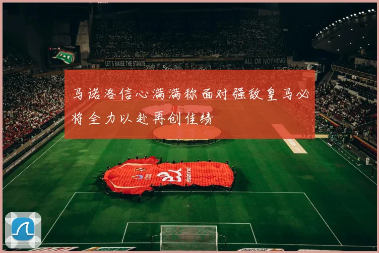 马诺洛信心满满称面对强敌皇马必将全力以赴再创佳绩