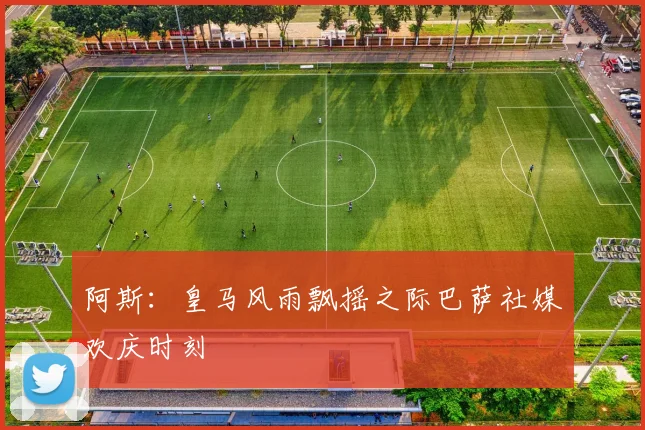 阿斯：皇马风雨飘摇之际巴萨社媒欢庆时刻