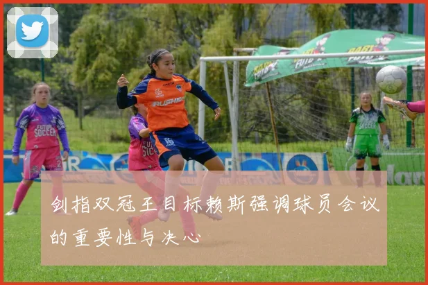剑指双冠王目标赖斯强调球员会议的重要性与决心