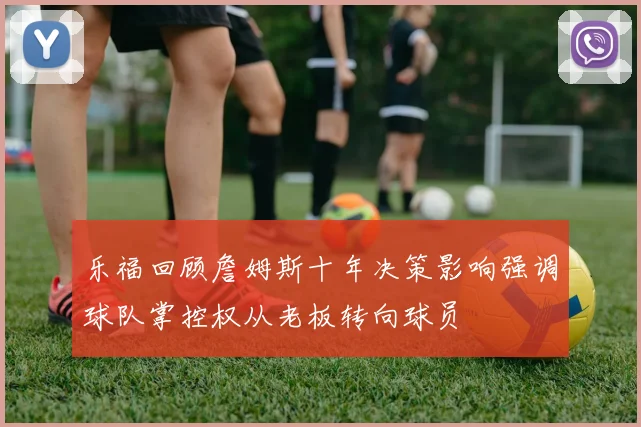 乐福回顾詹姆斯十年决策影响强调球队掌控权从老板转向球员