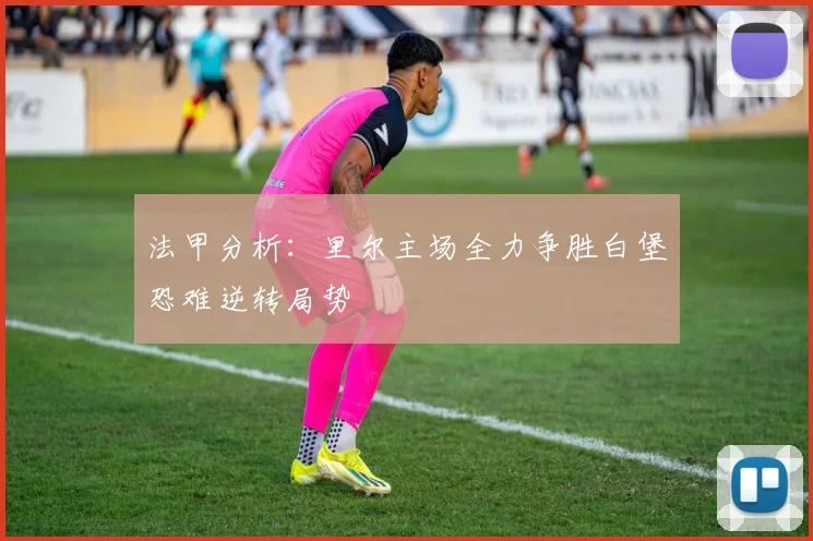法甲分析：里尔主场全力争胜白堡恐难逆转局势